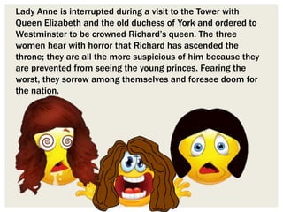Lady Anne is interrupted during a visit to the Tower with
Queen Elizabeth and the old duchess of York and ordered to
Westminster to be crowned Richard’s queen. The three
women hear with horror that Richard has ascended the
throne; they are all the more suspicious of him because they
are prevented from seeing the young princes. Fearing the
worst, they sorrow among themselves and foresee doom for
the nation.
 