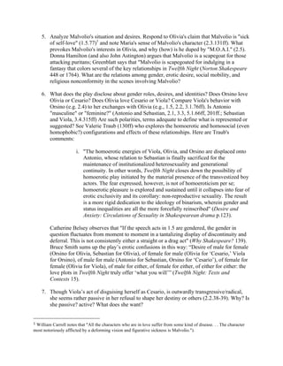 5. Analyze Malvolio's situation and desires. Respond to Olivia's claim that Malvolio is "sick
of self-love" (1.5.77)1
and note Maria's sense of Malvolio's character (2.3.131ff). What
provokes Malvolio's interests in Olivia, and why (how) is he duped by "M.O.A.I." (2.5).
Donna Hamilton (and also John Astington) argues that Malvolio is a scapegoat for those
attacking puritans; Greenblatt says that "Malvolio is scapegoated for indulging in a
fantasy that colors several of the key relationships in Twelfth Night (Norton Shakespeare
448 or 1764). What are the relations among gender, erotic desire, social mobility, and
religious nonconformity in the scenes involving Malvolio?
6. What does the play disclose about gender roles, desires, and identities? Does Orsino love
Olivia or Cesario? Does Olivia love Cesario or Viola? Compare Viola's behavior with
Orsino (e.g. 2.4) to her exchanges with Olivia (e.g., 1.5, 2.2, 3.1.76ff). Is Antonio
"masculine" or "feminine?" (Antonio and Sebastian, 2.1, 3.3, 5.1.66ff, 201ff.; Sebastian
and Viola, 3.4.315ff) Are such polarities, terms adequate to define what is represented or
suggested? See Valerie Traub (130ff) who explores the homoerotic and homosocial (even
homophobic?) configurations and effects of these relationships. Here are Traub's
comments:
i. "The homoerotic energies of Viola, Olivia, and Orsino are displaced onto
Antonio, whose relation to Sebastian is finally sacrificed for the
maintenance of institutionalized heterosexuality and generational
continuity. In other words, Twelfth Night closes down the possibility of
homoerotic play initiated by the material presence of the transvestized boy
actors. The fear expressed, however, is not of homoeroticism per se;
homoerotic pleasure is explored and sustained until it collapses into fear of
erotic exclusivity and its corollary: non-reproductive sexuality. The result
is a more rigid dedication to the ideology of binarism, wherein gender and
status inequalities are all the more forcefully reinscribed" (Desire and
Anxiety: Circulations of Sexuality in Shakespearean drama p.123).
Catherine Belsey observes that "If the speech acts in 1.5 are gendered, the gender in
question fluctuates from moment to moment in a tantalizing display of discontinuity and
deferral. This is not consistently either a straight or a drag act" (Why Shakespeare? 139).
Bruce Smith sums up the play’s erotic confusions in this way: “Desire of male for female
(Orsino for Olivia, Sebastian for Olivia), of female for male (Olivia for ‘Cesario,’ Viola
for Orsino), of male for male (Antonio for Sebastian, Orsino for ‘Cesario’), of female for
female (Olivia for Viola), of male for either, of female for either, of either for either: the
love plots in Twelfth Night truly offer ‘what you will’” (Twelfth Night: Texts and
Contexts 15).
7. Though Viola’s act of disguising herself as Cesario, is outwardly transgressive/radical,
she seems rather passive in her refusal to shape her destiny or others (2.2.38-39). Why? Is
she passive? active? What does she want?
	
  	
  	
  	
  	
  	
  	
  	
  	
  	
  	
  	
  	
  	
  	
  	
  	
  	
  	
  	
  	
  	
  	
  	
  	
  	
  	
  	
  	
  	
  	
  	
  	
  	
  	
  	
  	
  	
  	
  	
  	
  	
  	
  	
  	
  	
  	
  	
  	
  	
  	
  	
  	
  	
  	
  	
  
1	
  William Carroll notes that "All the characters who are in love suffer from some kind of disease. . . The character
most notoriously afflicted by a deforming vision and figurative sickness is Malvolio.").	
  
 