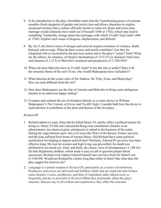 8. In his introduction to the play, Greenblatt states that the "transforming power of costume
unsettles fixed categories of gender and social class and allows characters to explore
emotional territory that a culture officially hostile to same-sex desire and cross-class
marriage would ordinarily have ruled out of bounds" (446 or 1762), which may lead to
something "irreducibly strange about the marriages with which Twelfth Night ends" (449
or 1764). Explore such issues of disguise, displacement, and deferral.
9. By Act 5, the festive tones of intrigue and carnival acquire overtones of violence, death,
betrayal, and revenge. What do these scenes and motifs contribute? Can they be
integrated with or reconciled to the previous action and to the play's "comic" form? What
are the effects, for instance, of Orsino's declarations (5.1113-27) or Antonio's final lines
and situation (5.1.215) or Malvolio's treatment and perspective (5.1.320-365)?
10. What role does Malvolio have in Twelfth Night? Is his fate fair or unfair? Does it fit
the romantic theme of the rest? If not, why would Shakespeare have included it?
11. What function do the comic roles of Sir Andrew, Sir Toby, Feste, and Maria play?
How are each different from the rest?
12. How does Shakespeare use the fate of Antonio and Malvolio to bring some ambiguous
touches to an otherwise happy ending?
13. Compare and contrast the use of mistaken identity as a comic device in William
Shakespeare’s The Comedy of Errors and Twelfth Night. Consider both how the device is
used and how it contributes to the plots and themes of the two plays.
Richard III
1. Richard admits to Lady Anne that he killed Henry VI, and he offers a political reason for
doing so: Henry VI (the last Lancastrian King) was considered a disaster as an
administrator, too intent on piety and prayers to attend to the business of the realm.
During his reign factions grew into civil wars (the Wars of the Roses), France was lost,
and the king suffered from bouts of mental illness. Did Richard have some political
justification for helping to depose and kill him? Similarly, Edward IV proved a less-than-
effective king. His lust for women and high living was proverbial; his death was
attributed to too much sex, food, and drink, the classic vices of intemperance1.1.140-41).
He had illegitimate children, which made it easy to call in question proper blood
succession; Richard even implies Edward himself may not have been his father's son
(3.5.84-90). Would not Richard be a better king than either of them? But what does the
play suggest his motives are?
2. Language is a potent weapon in Richard III, particularly as a source of retribution.
Prophecies and curses are delivered and fulfilled. Oaths that are made but later broken
cause disaster. Curses, prophecies, and false or imprudent oaths indeed occur so
frequently and are so powerful in Richard IIIthat they profoundly affect the play's
outcome. Discuss any or all of them and explain how they affect the outcome.
 