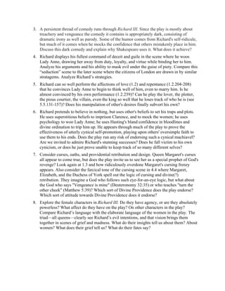 3. A persistent thread of comedy runs through Richard III. Since the play is mostly about
treachery and vengeance the comedy it contains is appropriately dark, consisting of
dramatic irony as well as parody. Some of the humor comes from Richard's self-ridicule,
but much of it comes when he mocks the confidence that others mistakenly place in him.
Discuss this dark comedy and explain why Shakespeare uses it. What does it achieve?
4. Richard displays his fullest command of deceit and guile in the scene where he woos
Lady Anne, drawing her away from duty, loyalty, and virtue while binding her to him.
Analyze his arguments and his ability to mask evil under the guise of piety. Compare this
“seduction” scene to the later scene where the citizens of London are drawn in by similar
stratagems. Analyze Richard’s strategies.
5. Richard can so well perform the affections of love (1.2) and repentance (1.2.204-208)
that he convinces Lady Anne to begin to think well of him, even to marry him. Is he
almost convinced by his own performance (1.2.239)? Can he play the lover, the plotter,
the pious courtier, the villain, even the king so well that he loses track of who he is (see
5.5.131-157)? Does his manipulation of other's desires finally subvert his own?
6. Richard pretends to believe in nothing, but uses other's beliefs to set his traps and plots.
He uses superstitious beliefs to imprison Clarence, and to mock the women; he uses
psychology to woo Lady Anne; he uses Hasting's bland confidence in bloodlines and
divine ordination to trip him up. He appears through much of the play to prove the
effectiveness of utterly cynical self-promotion, playing upon others' oversimple faith to
use them to his ends. Does the play run any risk of endorsing such a cynical machiavel?
Are we invited to admire Richard's stunning successes? Does he fall victim to his own
cynicism, or does he just prove unable to keep track of so many different selves?
7. Consider curses, oaths, and providential retribution and design. Queen Margaret's curses
all appear to come true, but does the play invite us to see her as a special prophet of God's
revenge? Look again at 1.3 and how ridiculously overdone Margaret's cursing frenzy
appears. Also consider the farcical tone of the cursing scene in 4.4 where Margaret,
Elizabeth, and the Duchess of York spell out the logic of cursing and divine(?)
retribution. They imagine a God who follows such eye-for-an-eye logic, but what about
the God who says "Vengeance is mine" (Deuteronomy 32:35) or who teaches "turn the
other cheek" (Matthew 5:39)? Which sort of Divine Providence does the play endorse?
Which sort of attitude towards Divine Providence does it endorse?
8. Explore the female characters in Richard III. Do they have agency, or are they absolutely
powerless? What affect do they have on the play? On other characters in the play?
Compare Richard’s language with the elaborate language of the women in the play. The
triad—all queens—clearly see Richard’s evil intentions, and that vision brings them
together in scenes of grief and madness. What do their insights tell us about them? About
women? What does their grief tell us? What do their fates say?
 