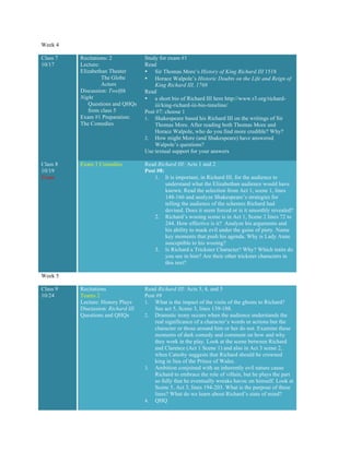 Week 4
Class 7
10/17
Recitations: 2
Lecture:
Elizabethan Theater
The Globe
Actors
Discussion: Twelfth
Night
Questions and QHQs
from class 5
Exam #1 Preparation:
The Comedies
Study for exam #1
Read
• Sir Thomas More’s History of King Richard III 1518
• Horace Walpole’s Historic Doubts on the Life and Reign of
King Richard III, 1768
Read
• a short bio of Richard III here http://www.r3.org/richard-
iii/king-richard-iii-bio-timeline/
Post #7: choose 1
1. Shakespeare based his Richard III on the writings of Sir
Thomas More. After reading both Thomas More and
Horace Walpole, who do you find more credible? Why?
2. How might More (and Shakespeare) have answered
Walpole’s questions?
Use textual support for your answers
Class 8
10/19
Exam
Exam 1 Comedies Read Richard III: Acts 1 and 2
Post #8:
1. It is important, in Richard III, for the audience to
understand what the Elizabethan audience would have
known. Read the selection from Act 1, scene 1, lines
148-166 and analyze Shakespeare’s strategies for
telling the audience of the schemes Richard had
devised. Does it seem forced or is it smoothly revealed?
2. Richard’s wooing scene is in Act 1, Scene 2 lines 72 to
244. How effective is it? Analyze his arguments and
his ability to mask evil under the guise of piety. Name
key moments that push his agenda. Why is Lady Anne
susceptible to his wooing?
3. Is Richard a Trickster Character? Why? Which traits do
you see in him? Are their other trickster characters in
this text?
Week 5
Class 9
10/24
Recitations
Teams 2
Lecture: History Plays
Discussion: Richard III
Questions and QHQs
Read Richard III: Acts 3, 4, and 5
Post #9
1. What is the impact of the visits of the ghosts to Richard?
See act 5, Scene 3, lines 139-188.
2. Dramatic irony occurs when the audience understands the
real significance of a character’s words or actions but the
character or those around him or her do not. Examine these
moments of dark comedy and comment on how and why
they work in the play. Look at the scene between Richard
and Clarence (Act 1 Scene 1) and also in Act 3 scene 2,
when Catesby suggests that Richard should be crowned
king in lieu of the Prince of Wales.
3. Ambition conjoined with an inherently evil nature cause
Richard to embrace the role of villain, but he plays the part
so fully that he eventually wreaks havoc on himself. Look at
Scene 5, Act 3, lines 194-203. What is the purpose of these
lines? What do we learn about Richard’s state of mind?
4. QHQ
 