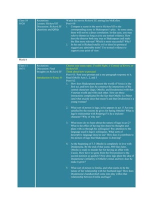 Class 10
10/26
Recitations
Lecture: Richard III
Discussion: Richard III
Questions and QHQs
Watch the movie Richard III, staring Ian McKellen.
Post #10
1. Compare a scene in the movie Richard III to the
corresponding scene in Shakespeare’s play. In some cases,
there will not be a direct correlation. In that case, you may
refer to themes as long as you use textual evidence. How
does the director both stay true to Shakespeare and make
the film more relevant? Which is more successful? Why?
2. In the end is Richard totally evil or does his portrayal
suggest any admirable traits? Use textual evidence to
support your point of view.
Week 6
Class 11
10/31
Recitations
Discussion: Final
thoughts on Richard III
Introduction to Essay #1
Choose your essay topic: Twelfth Night, A Comedy of Errors, or
Richard III
Think about how to proceed
Post #11: Post your prompt and a one paragraph response to it.
Read Othello Acts 1, 2, and 3
Post #12
1. How does Shakespeare present the world of Venice in the
first act, and how does he construct the interactions of his
central characters (Iago, Othello, and Desdemona) with that
Venetian world and with each other. How are these
interactions complicated by the fact that Othello is a Moor
(and what exactly does that mean?) and that Desdemona is a
young woman?
2. What sort of person is Iago, as he appears in act 1? Are you
satisfied by the reasons he gives for hating Othello? What is
Iago's relationship with Roderigo? Is he a trickster
character? Why or why not?
3. What more do we learn about the nature of Iago in act 2?
What is the effect of having him share his thoughts and
plans with us through his soliloquies? Pay attention to the
language used in Iago's soliloquies. What sorts of
descriptive language does he use? How does it contribute to
the picture of Iago that Shakespeare is drawing?
4. At the beginning of 3.3 Othello is completely in love with
Desdemona. By the end of that scene, 480 lines later,
Othello is ready to murder her for having an affair with
Cassio. How have we gone from the first position to the
second position so quickly? How does Iago plant the idea of
Desdemona's infidelity in Othello's mind, and how does he
make it grow?
5. What sort of person is Emilia, and what seems to be the
nature of her relationship with her husband Iago? How does
Desdemona's handkerchief come into play within that
relationship between Emilia and Iago?
 