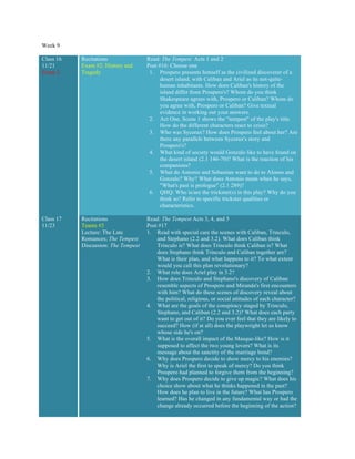 Week 9
Class 16
11/21
Exam 2
Recitations
Exam #2: History and
Tragedy
Read: The Tempest Acts 1 and 2
Post #16: Choose one
1. Prospero presents himself as the civilized discoverer of a
desert island, with Caliban and Ariel as its not-quite-
human inhabitants. How does Caliban's history of the
island differ from Prospero's? Whom do you think
Shakespeare agrees with, Prospero or Caliban? Whom do
you agree with, Prospero or Caliban? Give textual
evidence in working out your answers.
2. Act One, Scene 1 shows the "tempest" of the play's title.
How do the different characters react to crisis?
3. Who was Sycorax? How does Prospero feel about her? Are
there any parallels between Sycorax's story and
Prospero's?
4. What kind of society would Gonzalo like to have found on
the desert island (2.1 146-70)? What is the reaction of his
companions?
5. What do Antonio and Sebastian want to do to Alonso and
Gonzalo? Why? What does Antonio mean when he says,
"What's past is prologue" (2.1 289)?
6. QHQ: Who is/are the trickster(s) in this play? Why do you
think so? Refer to specific trickster qualities or
characteristics.
Class 17
11/23
Recitations
Teams #3
Lecture: The Late
Romances; The Tempest
Discussion: The Tempest
Read: The Tempest Acts 3, 4, and 5
Post #17
1. Read with special care the scenes with Caliban, Trinculo,
and Stephano (2.2 and 3.2). What does Caliban think
Trinculo is? What does Trinculo think Caliban is? What
does Stephano think Trinculo and Caliban together are?
What is their plan, and what happens to it? To what extent
would you call this plan revolutionary?
2. What role does Ariel play in 3.2?
3. How does Trinculo and Stephano's discovery of Caliban
resemble aspects of Prospero and Miranda's first encounters
with him? What do these scenes of discovery reveal about
the political, religious, or social attitudes of each character?
4. What are the goals of the conspiracy staged by Trinculo,
Stephano, and Caliban (2.2 and 3.2)? What does each party
want to get out of it? Do you ever feel that they are likely to
succeed? How (if at all) does the playwright let us know
whose side he's on?
5. What is the overall impact of the Masque-like? How is it
supposed to affect the two young lovers? What is its
message about the sanctity of the marriage bond?
6. Why does Prospero decide to show mercy to his enemies?
Why is Ariel the first to speak of mercy? Do you think
Prospero had planned to forgive them from the beginning?
7. Why does Prospero decide to give up magic? What does his
choice show about what he thinks happened in the past?
How does he plan to live in the future? What has Prospero
learned? Has he changed in any fundamental way or had the
change already occurred before the beginning of the action?
 