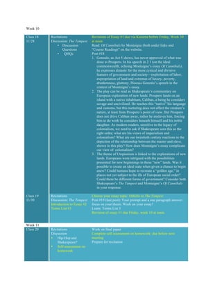 Week 10
Class 18
11/28
Recitations
Discussion: The Tempest
• Discussion
Questions
• QHQs
Revisions of Essay #1 due via Kaizena before Friday, Week 10
at noon
Read: Of Cannibals by Montaigne (both under links and
“Course Readings” on the website.
Post #18
1. Gonzalo, as Act 5 shows, has never approved of what was
done to Prospero. In his speech in 2.1 (on the ideal
commonwealth, echoing Montaigne’s essay Of Cannibals),
he expresses distaste for the more cynical and divisive
features of government and society—exploitation of labor,
expropriation of land and extremes of luxury, poverty,
drunkenness, gluttony. Discuss Gonzalo’s speech in the
context of Montaigne’s essay.
2. The play can be read as Shakespeare’s commentary on
European exploration of new lands. Prospero lands on an
island with a native inhabitant, Caliban, a being he considers
savage and uncivilized. He teaches this “native” his language
and customs, but this nurturing does not affect the creature’s
nature, at least from Prospero’s point of view. But Prospero
does not drive Caliban away, rather he enslaves him, forcing
him to do work he considers beneath himself and his noble
daughter. As modern readers, sensitive to the legacy of
colonialism, we need to ask if Shakespeare sees this as the
right order; what are his views of imperialism and
colonialism? What are our twentieth century reactions to the
depiction of the relationship between the master and slave,
shown in this play? How does Montaigne’s essay complicate
our view of colonialism?
3. The theme of Utopianism is linked to the explorations of new
lands. Europeans were intrigued with the possibilities
presented for new beginnings in these “new” lands. Was it
possible to create an ideal state when given a chance to begin
anew? Could humans hope to recreate a “golden age,” in
places not yet subject to the ills of European social order?
Could there be different forms of government? Consider both
Shakespeare’s The Tempest and Montaigne’s Of Cannibals
in your response.
Class 19
11/30
Recitations
Discussion: The Tempest
Introduction to Essay #2
Terms List #3
Choose your essay topic: Othello or The Tempest
Post #19 (last post): Your prompt and a one paragraph answer:
focus on your thesis. Work on your essay!
Learn: Terms List 3
Revision of essay #1 due Friday, week 10 at noon.
Week 11
Class 20 Recitations
Discussion
• Hip-Hop and
Shakespeare?
• Self-assessment on
homework
Work on final paper
Complete self-assessment on homework: due before next
meeting
Prepare for recitation
 