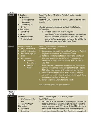 Jan 16
Class 3 n Lecture
n Reading
Shakespeare’s
Language
n The Comedy of
Errors
n Discussion
Questions
n QHQs
n Introduction to
Presentations
Read: The three “Trickster Articles” under “Course
Readings”
Post #3: QHQ on one of the three. Don’t all do the same
article!
Choose your recitation piece and post the following
information:
1. Title of Sonnet or Title of Play and
Act/Scene/Lines. Remember, you may not duplicate
another student’s recitation, so note which are
posted before you choose. Posting order will be the
final determination of who chose first.
Class 4 Lecture: Sonnets
n Style and Format
n Activity: Scansion
n Recitation Sign up
sheet
n Introduction
n Trickster
Characters
n Twelfth
Night
Read: Twelfth Night: Acts 1 and 2
Post #4: Choose one
1. Compare and contrast the misidentification in Twelfth
Night with that from A Comedy of Errors.
2. Consider common practices of traditional wooing. In
what way would they be different from Cesario’s
endeavors to woo Olivia for Duke? Act I, Scene 5,
166-280
3. How does the clown prove that Olivia is a fool? Is he
correct or incorrect in his assessment? (Act 1 Scene
5) Explain your answer with evidence from the text.
4. Analyze Maria’s speeches in Act 2 scene 3. Explain
carefully her motive to entrap Malvolio. Do you believe
that she is justified in doing it?
5. QHQ: Trickster Characters and Traits
Use textual support for your answers
Week 3
Jan 23
Class 5 Lecture
• Shakespeare: the
man
• Twelfth Night
Discussion
• Discussion
Questions
Read: Twelfth Night: Acts 3 to 5 (to end)
Post #5 Choose one
1. As Olivia is in the process of revealing her feelings for
Cesario, she makes use of metaphors drawn from the
animal kingdom— Act III, Scene 1, lines115-140. State
what these animal metaphors are, and then explain
their significance. How do they illuminate the depth of
 