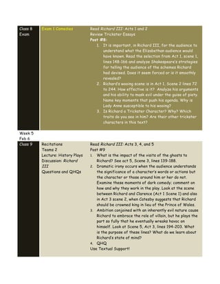 Class 8
Exam
Exam 1 Comedies Read Richard III: Acts 1 and 2
Review Trickster Essays
Post #8:
1. It is important, in Richard III, for the audience to
understand what the Elizabethan audience would
have known. Read the selection from Act 1, scene 1,
lines 148-166 and analyze Shakespeare’s strategies
for telling the audience of the schemes Richard
had devised. Does it seem forced or is it smoothly
revealed?
2. Richard’s wooing scene is in Act 1, Scene 2 lines 72
to 244. How effective is it? Analyze his arguments
and his ability to mask evil under the guise of piety.
Name key moments that push his agenda. Why is
Lady Anne susceptible to his wooing?
3. Is Richard a Trickster Character? Why? Which
traits do you see in him? Are their other trickster
characters in this text?
Week 5
Feb 6
Class 9 Recitations
Teams 2
Lecture: History Plays
Discussion: Richard
III
Questions and QHQs
Read Richard III: Acts 3, 4, and 5
Post #9
1. What is the impact of the visits of the ghosts to
Richard? See act 5, Scene 3, lines 139-188.
2. Dramatic irony occurs when the audience understands
the significance of a character’s words or actions but
the character or those around him or her do not.
Examine these moments of dark comedy; comment on
how and why they work in the play. Look at the scene
between Richard and Clarence (Act 1 Scene 1) and also
in Act 3 scene 2, when Catesby suggests that Richard
should be crowned king in lieu of the Prince of Wales.
3. Ambition conjoined with an inherently evil nature cause
Richard to embrace the role of villain, but he plays the
part so fully that he eventually wreaks havoc on
himself. Look at Scene 5, Act 3, lines 194-203. What
is the purpose of these lines? What do we learn about
Richard’s state of mind?
4. QHQ
Use Textual Support!
 