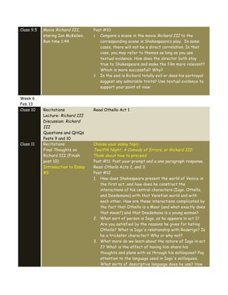 Class 9.5 Movie Richard III,
staring Ian McKellen.
Run time 1:44
Post #10
1. Compare a scene in the movie Richard III to the
corresponding scene in Shakespeare’s play. In some
cases, there will not be a direct correlation. In that
case, you may refer to themes as long as you use
textual evidence. How does the director both stay
true to Shakespeare and make the film more relevant?
Which is more successful? Why?
2. In the end is Richard totally evil or does his portrayal
suggest any admirable traits? Use textual evidence to
support your point of view.
Week 6
Feb 13
Class 10 Recitations
Lecture: Richard III
Discussion: Richard
III
Questions and QHQs
Posts 9 and 10
Read Othello Act 1
Class 11 Recitations
Final Thoughts on
Richard III (Finish
post 10)
Introduction to Essay
#1
Choose your essay topic:
Twelfth Night, A Comedy of Errors, or Richard III:
Think about how to proceed
Post #11: Post your prompt and a one paragraph response.
Read Othello Acts 2, and 3
Post #12
1. How does Shakespeare present the world of Venice in
the first act, and how does he construct the
interactions of his central characters (Iago, Othello,
and Desdemona) with that Venetian world and with
each other. How are these interactions complicated by
the fact that Othello is a Moor (and what exactly does
that mean?) and that Desdemona is a young woman?
2. What sort of person is Iago, as he appears in act 1?
Are you satisfied by the reasons he gives for hating
Othello? What is Iago's relationship with Roderigo? Is
he a trickster character? Why or why not?
3. What more do we learn about the nature of Iago in act
2? What is the effect of having him share his
thoughts and plans with us through his soliloquies? Pay
attention to the language used in Iago's soliloquies.
What sorts of descriptive language does he use? How
 