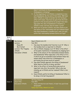 does it contribute to the picture of Iago that
Shakespeare is drawing?
4. At the beginning of 3.3 Othello is completely in love
with Desdemona. By the end of that scene, 480 lines
later, Othello is ready to murder her for having an
affair with Cassio. How have we gone from the first
position to the second position so quickly? How does
Iago plant the idea of Desdemona's infidelity in
Othello's mind, and how does he make it grow?
5. What sort of person is Emilia, and what seems to be
the nature of her relationship with her husband Iago?
How does Desdemona's handkerchief come into play
within that relationship between Emilia and Iago?
Week 7
Feb. 20
Class 12 Recitations
Lecture:
Essay #1
MLA format
Lecture: The Tragedy;
Othello
Discussion: Othello
Read Othello Acts 4-5
Post #13
1. How does the handkerchief function in act 4? Why is
the handkerchief so important to Othello?
2. How is Othello changing in act 4? What is the effect
of his public humiliation of Desdemona by slapping her?
3. What is the nature of the relationship between Emilia
and Desdemona? What especially is the effect of 4.3,
in which we get an extended scene between these two
women alone? How effective is Shakespeare in
portraying this private world of women?
4. How does Othello approach the killing of Desdemona?
What does he think he is doing, and why?
5. What is the effect of having Emilia play such an
important role after the murder? Why is she now
standing up to Othello and her husband? What is her
reward?
6. Does Othello justify his killing of Desdemona? What is
he doing in his last long speech?
Class 13
Recitations
Short Film
Discussion Othello
Writing: Essay #1
Post #14
• Essay introduction and thesis, at least two good body
paragraphs.
Essay Due Friday, Week 8 at noon
 