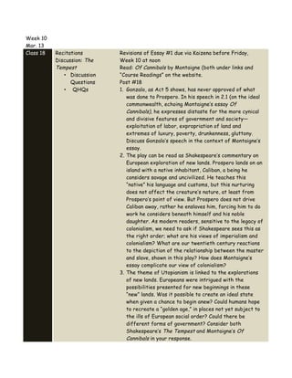 Week 10
Mar. 13
Class 18 Recitations
Discussion: The
Tempest
• Discussion
Questions
• QHQs
Revisions of Essay #1 due via Kaizena before Friday,
Week 10 at noon
Read: Of Cannibals by Montaigne (both under links and
“Course Readings” on the website.
Post #18
1. Gonzalo, as Act 5 shows, has never approved of what
was done to Prospero. In his speech in 2.1 (on the ideal
commonwealth, echoing Montaigne’s essay Of
Cannibals), he expresses distaste for the more cynical
and divisive features of government and society—
exploitation of labor, expropriation of land and
extremes of luxury, poverty, drunkenness, gluttony.
Discuss Gonzalo’s speech in the context of Montaigne’s
essay.
2. The play can be read as Shakespeare’s commentary on
European exploration of new lands. Prospero lands on an
island with a native inhabitant, Caliban, a being he
considers savage and uncivilized. He teaches this
“native” his language and customs, but this nurturing
does not affect the creature’s nature, at least from
Prospero’s point of view. But Prospero does not drive
Caliban away, rather he enslaves him, forcing him to do
work he considers beneath himself and his noble
daughter. As modern readers, sensitive to the legacy of
colonialism, we need to ask if Shakespeare sees this as
the right order; what are his views of imperialism and
colonialism? What are our twentieth century reactions
to the depiction of the relationship between the master
and slave, shown in this play? How does Montaigne’s
essay complicate our view of colonialism?
3. The theme of Utopianism is linked to the explorations
of new lands. Europeans were intrigued with the
possibilities presented for new beginnings in these
“new” lands. Was it possible to create an ideal state
when given a chance to begin anew? Could humans hope
to recreate a “golden age,” in places not yet subject to
the ills of European social order? Could there be
different forms of government? Consider both
Shakespeare’s The Tempest and Montaigne’s Of
Cannibals in your response.
 