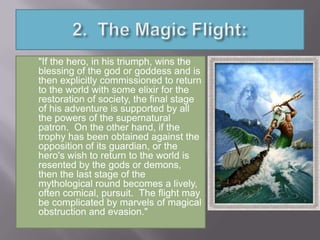 "If the hero, in his triumph, wins the
blessing of the god or goddess and is
then explicitly commissioned to return
to the world with some elixir for the
restoration of society, the final stage
of his adventure is supported by all
the powers of the supernatural
patron. On the other hand, if the
trophy has been obtained against the
opposition of its guardian, or the
hero's wish to return to the world is
resented by the gods or demons,
then the last stage of the
mythological round becomes a lively,
often comical, pursuit. The flight may
be complicated by marvels of magical
obstruction and evasion."
 