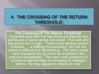The Crossing Of The Return Threshold:
Campbell says that the hero finds out that the two
worlds are in some sense one world. The evils and
the goods are in both. "There must always remain,
however, ... a baffling inconsistency" so that the
return is difficult and disorienting. The hero comes
back insulated (so as not to be emptied of the
precious knowledge). The hero must endeavor to
communicate/translate the knowing to resistant
others. He may appear to others as mad.
 