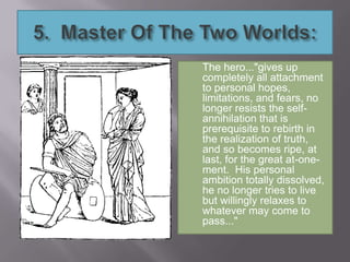 The hero..."gives up
completely all attachment
to personal hopes,
limitations, and fears, no
longer resists the self-
annihilation that is
prerequisite to rebirth in
the realization of truth,
and so becomes ripe, at
last, for the great at-one-
ment. His personal
ambition totally dissolved,
he no longer tries to live
but willingly relaxes to
whatever may come to
pass..."
 