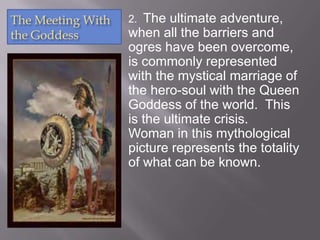 The Meeting With
the Goddess
2. The ultimate adventure,
when all the barriers and
ogres have been overcome,
is commonly represented
with the mystical marriage of
the hero-soul with the Queen
Goddess of the world. This
is the ultimate crisis.
Woman in this mythological
picture represents the totality
of what can be known.
 