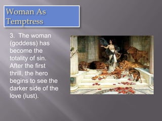 Woman As
Temptress
3. The woman
(goddess) has
become the
totality of sin.
After the first
thrill, the hero
begins to see the
darker side of the
love (lust).
 