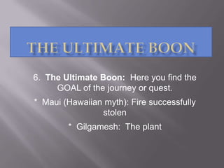 6. The Ultimate Boon: Here you find the
GOAL of the journey or quest.
* Maui (Hawaiian myth): Fire successfully
stolen
* Gilgamesh: The plant
 