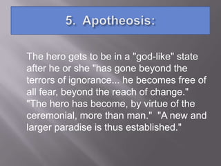 The hero gets to be in a "god-like" state
after he or she "has gone beyond the
terrors of ignorance... he becomes free of
all fear, beyond the reach of change."
"The hero has become, by virtue of the
ceremonial, more than man." "A new and
larger paradise is thus established."
 