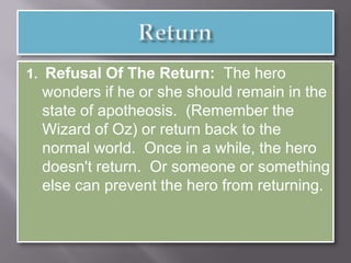1. Refusal Of The Return: The hero
wonders if he or she should remain in the
state of apotheosis. (Remember the
Wizard of Oz) or return back to the
normal world. Once in a while, the hero
doesn't return. Or someone or something
else can prevent the hero from returning.
 
