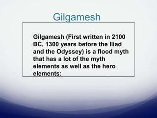 Gilgamesh
Gilgamesh (First written in 2100
BC, 1300 years before the Iliad
and the Odyssey) is a flood myth
that has a lot of the myth
elements as well as the hero
elements:
 