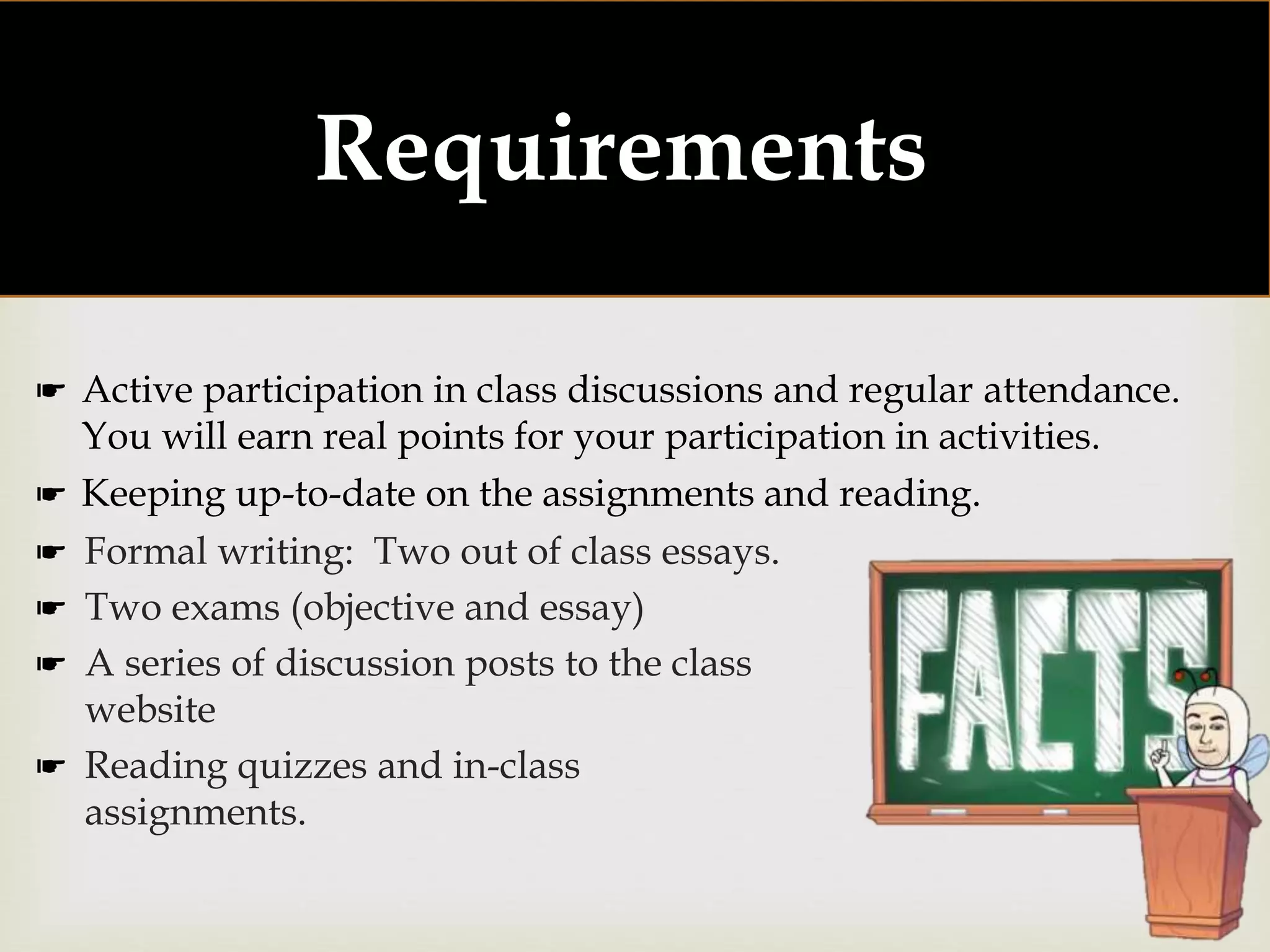 
Requirements:
☛ Formal writing: Two out of class essays.
☛ Two exams (objective and essay)
☛ A series of discussion posts to the class
website
☛ Reading quizzes and in-class
assignments.
☛ Active participation in class discussions and regular attendance.
You will earn real points for your participation in activities.
☛ Keeping up-to-date on the assignments and reading.
 