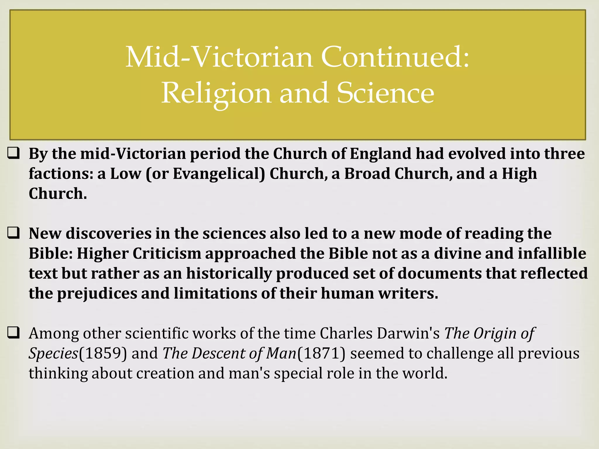 
Mid-Victorian Continued:
Religion and Science
 By the mid-Victorian period the Church of England had evolved into three
factions: a Low (or Evangelical) Church, a Broad Church, and a High
Church.
 New discoveries in the sciences also led to a new mode of reading the
Bible: Higher Criticism approached the Bible not as a divine and infallible
text but rather as an historically produced set of documents that reflected
the prejudices and limitations of their human writers.
 Among other scientific works of the time Charles Darwin's The Origin of
Species(1859) and The Descent of Man(1871) seemed to challenge all previous
thinking about creation and man's special role in the world.
 