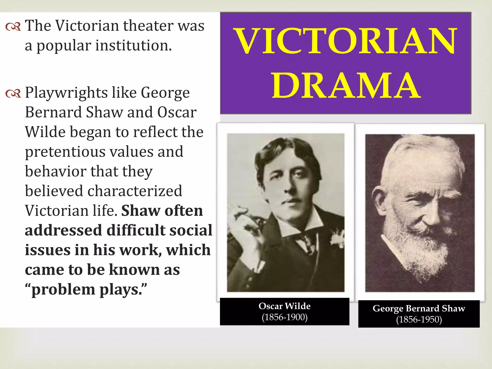 
VICTORIAN
DRAMA
 The Victorian theater was
a popular institution.
 Playwrights like George
Bernard Shaw and Oscar
Wilde began to reflect the
pretentious values and
behavior that they
believed characterized
Victorian life. Shaw often
addressed difficult social
issues in his work, which
came to be known as
“problem plays.”
Oscar Wilde
(1856-1900)
George Bernard Shaw
(1856-1950)
 