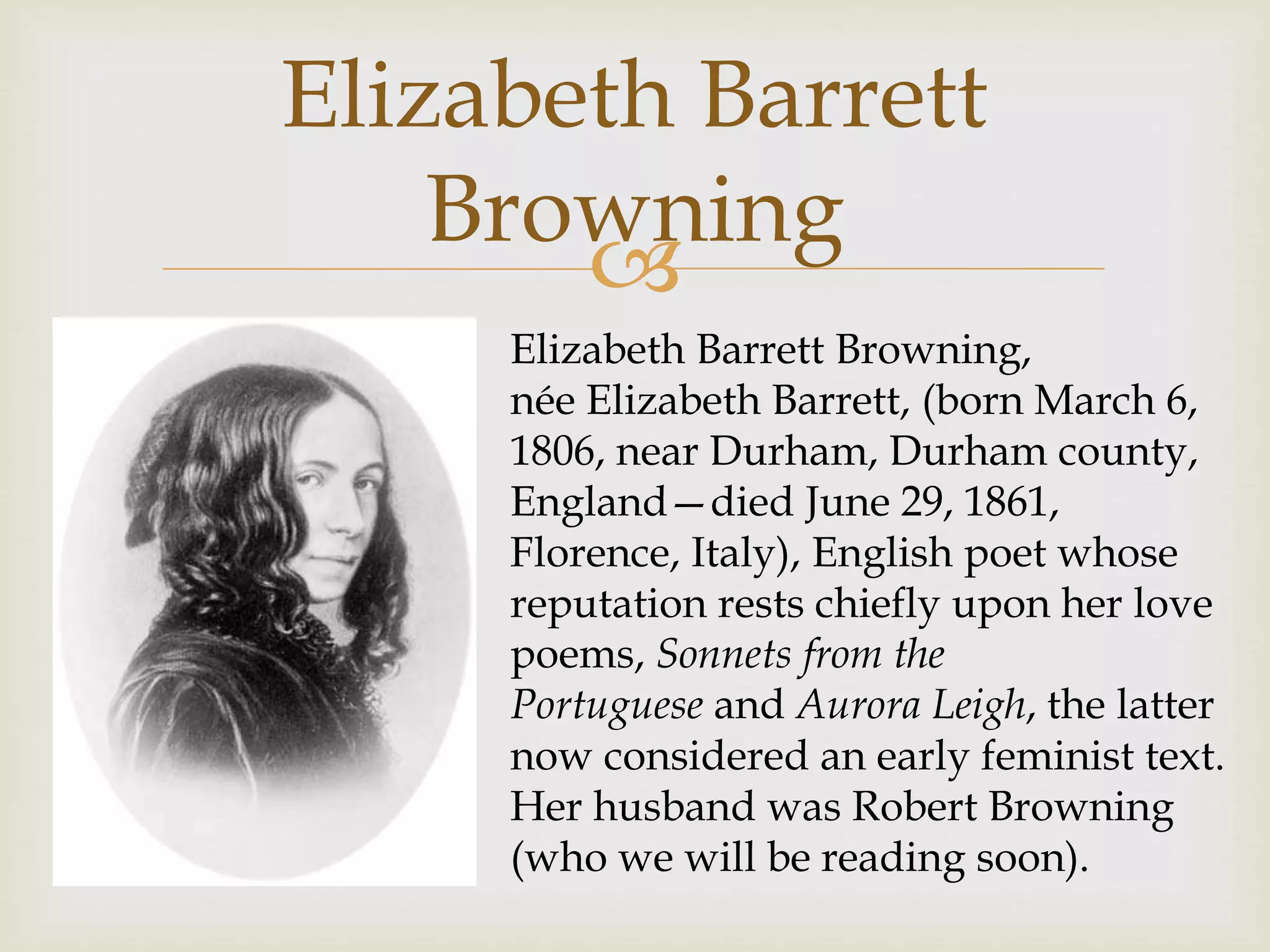 
Elizabeth Barrett
Browning
Elizabeth Barrett Browning,
née Elizabeth Barrett, (born March 6,
1806, near Durham, Durham county,
England—died June 29, 1861,
Florence, Italy), English poet whose
reputation rests chiefly upon her love
poems, Sonnets from the
Portuguese and Aurora Leigh, the latter
now considered an early feminist text.
Her husband was Robert Browning
(who we will be reading soon).
 