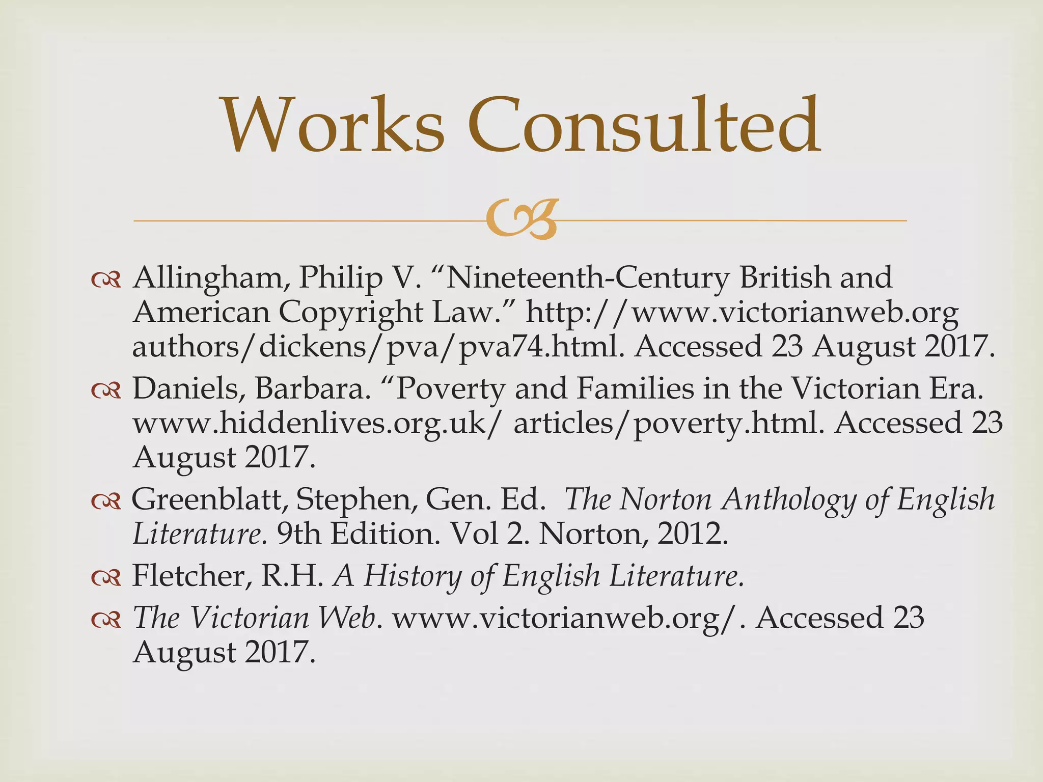 
 Allingham, Philip V. “Nineteenth-Century British and
American Copyright Law.” http://www.victorianweb.org
authors/dickens/pva/pva74.html. Accessed 23 August 2017.
 Daniels, Barbara. “Poverty and Families in the Victorian Era.
www.hiddenlives.org.uk/ articles/poverty.html. Accessed 23
August 2017.
 Greenblatt, Stephen, Gen. Ed. The Norton Anthology of English
Literature. 9th Edition. Vol 2. Norton, 2012.
 Fletcher, R.H. A History of English Literature.
 The Victorian Web. www.victorianweb.org/. Accessed 23
August 2017.
Works Consulted
 