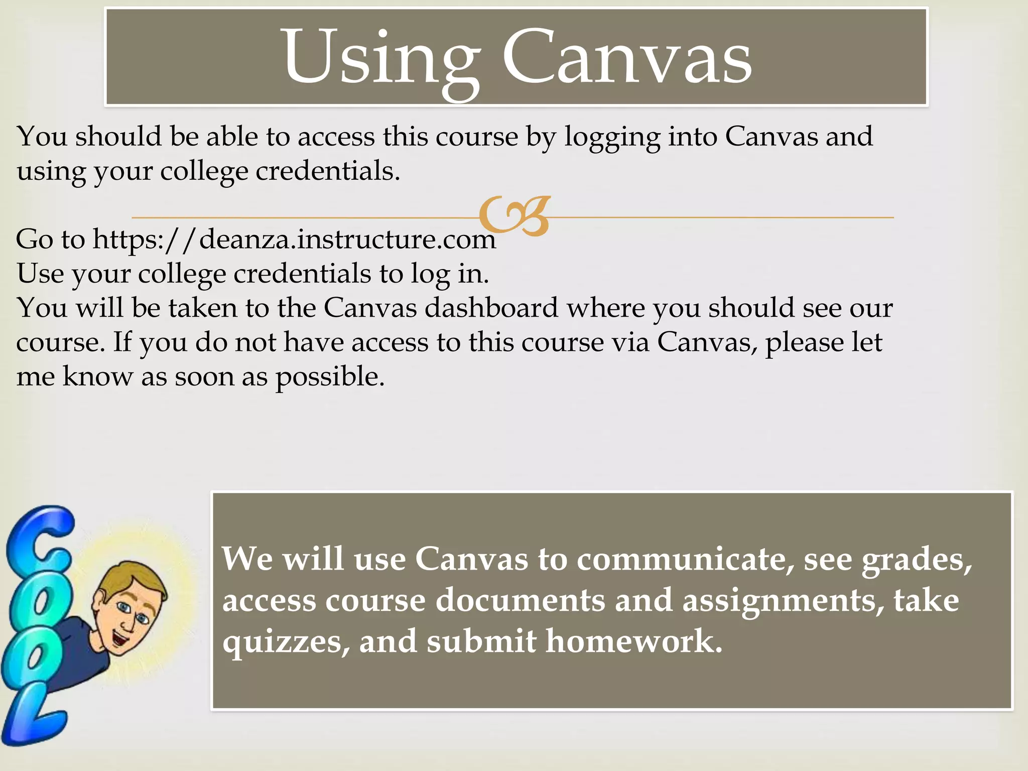 
Using Canvas
We will use Canvas to communicate, see grades,
access course documents and assignments, take
quizzes, and submit homework.
You should be able to access this course by logging into Canvas and
using your college credentials.
Go to https://deanza.instructure.com
Use your college credentials to log in.
You will be taken to the Canvas dashboard where you should see our
course. If you do not have access to this course via Canvas, please let
me know as soon as possible.
 