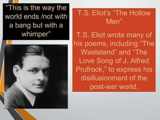 T.S. Eliot’s “The Hollow
Men”
T.S. Eliot wrote many of
his poems, including “The
Wasteland” and “The
Love Song of J. Alfred
Prufrock,” to express his
disillusionment of the
post-war world.
“This is the way the
world ends /not with
a bang but with a
whimper”
 