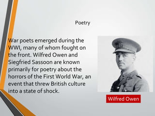 War poets emerged during the
WWI, many of whom fought on
the front. Wilfred Owen and
Siegfried Sassoon are known
primarily for poetry about the
horrors of the First World War, an
event that threw British culture
into a state of shock.
Poetry
Wilfred Owen
 