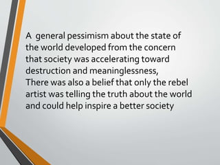 A general pessimism about the state of
the world developed from the concern
that society was accelerating toward
destruction and meaninglessness,
There was also a belief that only the rebel
artist was telling the truth about the world
and could help inspire a better society
 