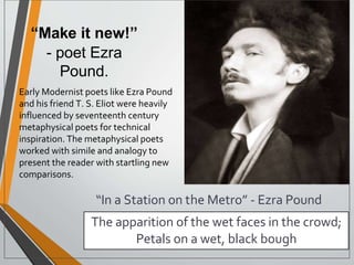 “Make it new!”
- poet Ezra
Pound.
The apparition of the wet faces in the crowd;
Petals on a wet, black bough
“In a Station on the Metro” - Ezra Pound
Early Modernist poets like Ezra Pound
and his friend T. S. Eliot were heavily
influenced by seventeenth century
metaphysical poets for technical
inspiration. The metaphysical poets
worked with simile and analogy to
present the reader with startling new
comparisons.
 