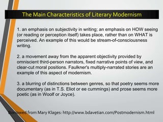 1. an emphasis on subjectivity in writing; an emphasis on HOW seeing
(or reading or perception itself) takes place, rather than on WHAT is
perceived. An example of this would be stream-of-consciousness
writing.
2. a movement away from the apparent objectivity provided by
omniscient third-person narrators, fixed narrative points of view, and
clear-cut moral positions. Faulkner's multiply-narrated stories are an
example of this aspect of modernism.
3. a blurring of distinctions between genres, so that poetry seems more
documentary (as in T.S. Eliot or ee cummings) and prose seems more
poetic (as in Woolf or Joyce).
Borrowed from Mary Klages: http://www.bdavetian.com/Postmodernism.html
The Main Characteristics of Literary Modernism
 