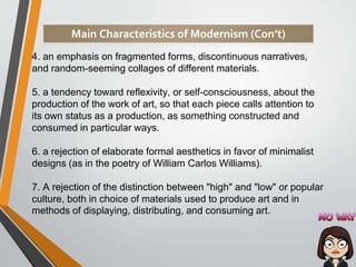 4. an emphasis on fragmented forms, discontinuous narratives,
and random-seeming collages of different materials.
5. a tendency toward reflexivity, or self-consciousness, about the
production of the work of art, so that each piece calls attention to
its own status as a production, as something constructed and
consumed in particular ways.
6. a rejection of elaborate formal aesthetics in favor of minimalist
designs (as in the poetry of William Carlos Williams).
7. A rejection of the distinction between "high" and "low" or popular
culture, both in choice of materials used to produce art and in
methods of displaying, distributing, and consuming art.
Main Characteristics of Modernism (Con’t)
 