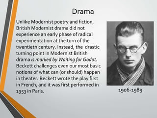 Drama
Unlike Modernist poetry and fiction,
British Modernist drama did not
experience an early phase of radical
experimentation at the turn of the
twentieth century. Instead, the drastic
turning point in Modernist British
drama is marked by Waiting for Godot.
Beckett challenges even our most basic
notions of what can (or should) happen
in theater. Beckett wrote the play first
in French, and it was first performed in
1953 in Paris. 1906-1989
 