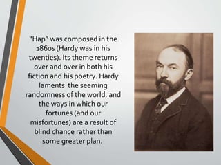 “Hap” was composed in the
1860s (Hardy was in his
twenties). Its theme returns
over and over in both his
fiction and his poetry. Hardy
laments the seeming
randomness of the world, and
the ways in which our
fortunes (and our
misfortunes) are a result of
blind chance rather than
some greater plan.
 