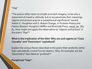 “Hap”
"The poems often seem so simple as to lack imagery, to be only a
statement of mood or attitude, but as we penetrate their meanings,
objects and actions acquire a metaphorical significance" remark
Walter E. Houghton and G. Robert Stange, in Victorian Poetry and
Poetics (Boston: Houghton Mifflin and Riverside Press, 1959), pp. 783-
84. How might one apply this observation to "objects and actions" in
the poem “Hap”?
What is the implication of the title? Why are such agents as "Crass
Casualty" and "Doomsters" capitalized?
Explain the various forces described in the poem that randomly rather
than calculatedly control human destiny. Why, for example, are the
"Doomsters" described as "purblind"?
Paraphrase “Hap”:
 