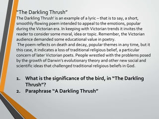 “The Darkling Thrush”
The Darkling Thrush' is an example of a lyric – that is to say, a short,
smoothly flowing poem intended to appeal to the emotions, popular
during the Victorian era. In keeping with Victorian trends it invites the
reader to consider some moral, idea or topic. Remember, the Victorian
audience demanded some educational value in poetry.
The poem reflects on death and decay, popular themes in any time, but it
this case, it indicates a loss of traditional religious belief, a particular
concern of later Victorian poets. People wrestled with the problems posed
by the growth of Darwin’s evolutionary theory and other new social and
scientific ideas that challenged traditional religious beliefs in God.
1. What is the significance of the bird, in “The Darkling
Thrush”?
2. Paraphrase “A Darkling Thrush”
 