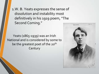 1.W. B. Yeats expresses the sense of
dissolution and instability most
definitively in his 1919 poem, “The
Second Coming.”
Yeats (1865-1939) was an Irish
National and is considered by some to
be the greatest poet of the 20th
Century
 