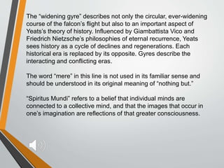 The “widening gyre” describes not only the circular, ever-widening
course of the falcon’s flight but also to an important aspect of
Yeats’s theory of history. Influenced by Giambattista Vico and
Friedrich Nietzsche’s philosophies of eternal recurrence, Yeats
sees history as a cycle of declines and regenerations. Each
historical era is replaced by its opposite. Gyres describe the
interacting and conflicting eras.
The word “mere” in this line is not used in its familiar sense and
should be understood in its original meaning of “nothing but.”
“Spiritus Mundi” refers to a belief that individual minds are
connected to a collective mind, and that the images that occur in
one’s imagination are reflections of that greater consciousness.
 