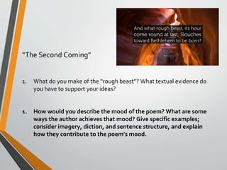 “The Second Coming”
1. What do you make of the “rough beast”? What textual evidence do
you have to support your ideas?
1. How would you describe the mood of the poem? What are some
ways the author achieves that mood? Give specific examples;
consider imagery, diction, and sentence structure, and explain
how they contribute to the poem’s mood.
 