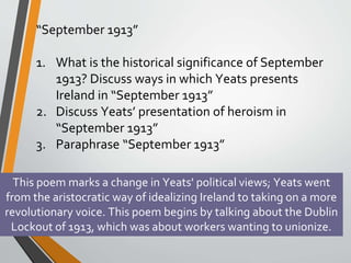 “September 1913”
1. What is the historical significance of September
1913? Discuss ways in which Yeats presents
Ireland in “September 1913”
2. Discuss Yeats’ presentation of heroism in
“September 1913”
3. Paraphrase “September 1913”
This poem marks a change in Yeats' political views; Yeats went
from the aristocratic way of idealizing Ireland to taking on a more
revolutionary voice. This poem begins by talking about the Dublin
Lockout of 1913, which was about workers wanting to unionize.
 