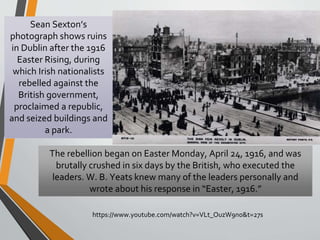 https://www.youtube.com/watch?v=VLt_OuzW9n0&t=27s
The rebellion began on Easter Monday, April 24, 1916, and was
brutally crushed in six days by the British, who executed the
leaders. W. B. Yeats knew many of the leaders personally and
wrote about his response in “Easter, 1916.”
Sean Sexton’s
photograph shows ruins
in Dublin after the 1916
Easter Rising, during
which Irish nationalists
rebelled against the
British government,
proclaimed a republic,
and seized buildings and
a park.
 