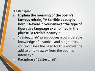 “Easter 1916”
1. Explain the meaning of the poem’s
famous refrain, “A terrible beauty is
born.” Reveal in your answer the type of
figurative language exemplified in the
phrase “a terrible beauty.”
2. “Easter, 1916” presupposes a considerable
knowledge of historical and biographical
context. Does the need for this knowledge
add to or take away from the poem’s
intensity?
3. Paraphrase “Easter 1916”
 