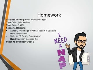 Homework
Assigned Reading: Heart of Darkness 1951
Take Quiz 4 (Modernism)
Take Quiz 5 (HOD)
Suggested Reading:
• Achebe, “An Image of Africa: Racism in Conrad's
Heart of Darkness”
• Walcott, “A Far Cry from Africa”
HW: Discussion Question #12
Paper #1 due Friday week 6
 