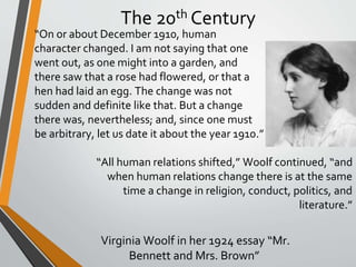 The 20th Century
“On or about December 1910, human
character changed. I am not saying that one
went out, as one might into a garden, and
there saw that a rose had flowered, or that a
hen had laid an egg. The change was not
sudden and definite like that. But a change
there was, nevertheless; and, since one must
be arbitrary, let us date it about the year 1910.”
“All human relations shifted,” Woolf continued, “and
when human relations change there is at the same
time a change in religion, conduct, politics, and
literature.”
Virginia Woolf in her 1924 essay “Mr.
Bennett and Mrs. Brown”
 