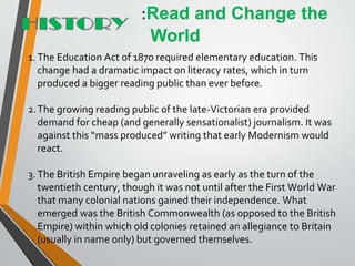 1. The Education Act of 1870 required elementary education. This
change had a dramatic impact on literacy rates, which in turn
produced a bigger reading public than ever before.
2.The growing reading public of the late-Victorian era provided
demand for cheap (and generally sensationalist) journalism. It was
against this “mass produced” writing that early Modernism would
react.
3.The British Empire began unraveling as early as the turn of the
twentieth century, though it was not until after the First World War
that many colonial nations gained their independence. What
emerged was the British Commonwealth (as opposed to the British
Empire) within which old colonies retained an allegiance to Britain
(usually in name only) but governed themselves.
:Read and Change the
World
 