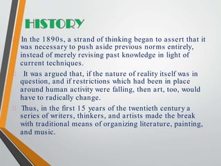 In the 1890s, a strand of thinking began to assert that it
was necessary to push aside previous norms entirely,
instead of merely revising past knowledge in light of
current techniques.
It was argued that, if the nature of reality itself was in
question, and if restrictions which had been in place
around human activity were falling, then art, too, would
have to radically change.
Thus, in the first 15 years of the twentieth century a
series of writers, thinkers, and artists made the break
with traditional means of organizing literature, painting,
and music.
 