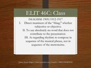 ELIT 46C: Class
IMAGISM: 1909/1912-1917
I. Direct treatment of the “thing," whether
subjective or objective.
II. To use absolutely no word that does not
contribute to the presentation.
III. As regarding rhythm: to compose in
sequence of the musical phrase, not in
sequence of the metronome.
James Joyce: https://www.youtube.com/watch?v=NkGvfX6BNFM
 