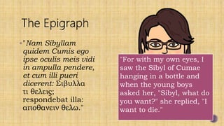 "Nam Sibyllam
quidem Cumis ego
ipse oculis meis vidi
in ampulla pendere,
et cum illi pueri
dicerent: Σιβυλλα
τι θελεις;
respondebat illa:
αποθανειν θελω."
"For with my own eyes, I
saw the Sibyl of Cumae
hanging in a bottle and
when the young boys
asked her, "Sibyl, what do
you want?" she replied, "I
want to die."
 